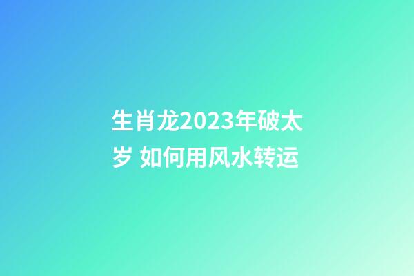生肖龙2023年破太岁 如何用风水转运